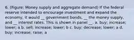 6. (Figure: Money supply and aggregate demand) If the federal reserve intended to encourage investment and expand the economy, it would __ government bonds, __ the money supply, and __ interest rates. This is shown in panel __. a. buy; increase; lower; a b. sell; increase; lower; b c. buy; decrease; lower; a d. buy; increase; raise; a