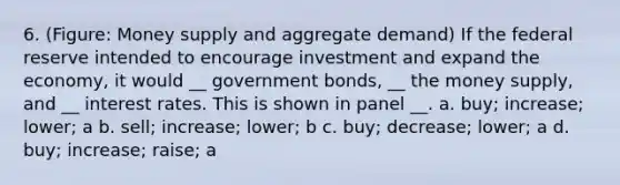 6. (Figure: Money supply and aggregate demand) If the federal reserve intended to encourage investment and expand the economy, it would __ government bonds, __ the money supply, and __ interest rates. This is shown in panel __. a. buy; increase; lower; a b. sell; increase; lower; b c. buy; decrease; lower; a d. buy; increase; raise; a