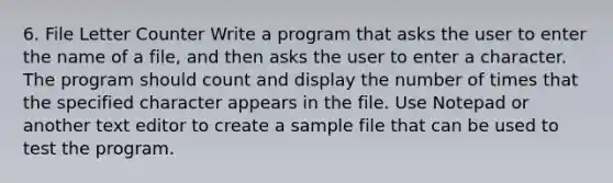 6. File Letter Counter Write a program that asks the user to enter the name of a file, and then asks the user to enter a character. The program should count and display the number of times that the specified character appears in the file. Use Notepad or another text editor to create a sample file that can be used to test the program.