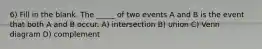 6) Fill in the blank. The _____ of two events A and B is the event that both A and B occur. A) intersection B) union C) Venn diagram D) complement