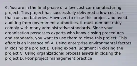 6. You are in the final phase of a low-cost car manufacturing project. This project has successfully delivered a low-cost car that runs on batteries. However, to close this project and avoid auditing from government authorities, it must demonstrably comply with many administrative standards. Since your organization possesses experts who know closing procedures and standards, you want to use them to close this project. This effort is an instance of: A. Using enterprise environmental factors in closing the project B. Using expert judgment in closing the project C. Using organizational process assets in closing the project D. Poor project management practice