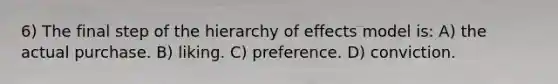 6) The final step of the hierarchy of effects model is: A) the actual purchase. B) liking. C) preference. D) conviction.