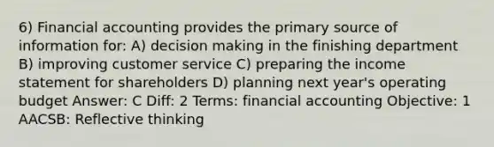 6) Financial accounting provides the primary source of information for: A) <a href='https://www.questionai.com/knowledge/kuI1pP196d-decision-making' class='anchor-knowledge'>decision making</a> in the finishing department B) improving customer service C) preparing the <a href='https://www.questionai.com/knowledge/kCPMsnOwdm-income-statement' class='anchor-knowledge'>income statement</a> for shareholders D) planning next year's operating budget Answer: C Diff: 2 Terms: financial accounting Objective: 1 AACSB: Reflective thinking