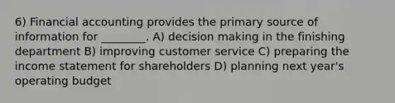 6) Financial accounting provides the primary source of information for ________. A) decision making in the finishing department B) improving customer service C) preparing the income statement for shareholders D) planning next year's operating budget