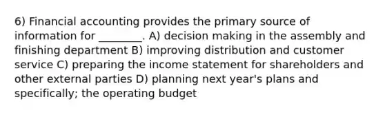 6) Financial accounting provides the primary source of information for ________. A) decision making in the assembly and finishing department B) improving distribution and customer service C) preparing the income statement for shareholders and other external parties D) planning next year's plans and specifically; the operating budget