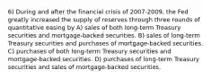 6) During and after the financial crisis of 2007-2009, the Fed greatly increased the supply of reserves through three rounds of quantitative easing by A) sales of both long-term Treasury securities and mortgage-backed securities. B) sales of long-term Treasury securities and purchases of mortgage-backed securities. C) purchases of both long-term Treasury securities and mortgage-backed securities. D) purchases of long-term Treasury securities and sales of mortgage-backed securities.