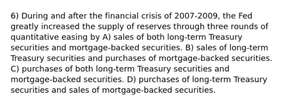 6) During and after the financial crisis of 2007-2009, the Fed greatly increased the supply of reserves through three rounds of quantitative easing by A) sales of both long-term Treasury securities and mortgage-backed securities. B) sales of long-term Treasury securities and purchases of mortgage-backed securities. C) purchases of both long-term Treasury securities and mortgage-backed securities. D) purchases of long-term Treasury securities and sales of mortgage-backed securities.