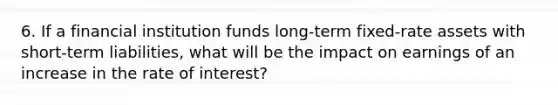 6. If a financial institution funds long-term fixed-rate assets with short-term liabilities, what will be the impact on earnings of an increase in the rate of interest?