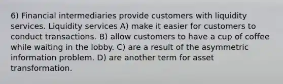 6) Financial intermediaries provide customers with liquidity services. Liquidity services A) make it easier for customers to conduct transactions. B) allow customers to have a cup of coffee while waiting in the lobby. C) are a result of the asymmetric information problem. D) are another term for asset transformation.