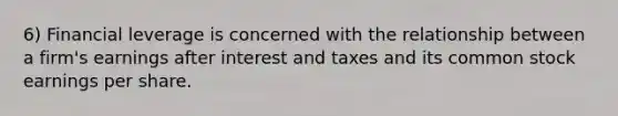 6) Financial leverage is concerned with the relationship between a firm's earnings after interest and taxes and its common stock earnings per share.