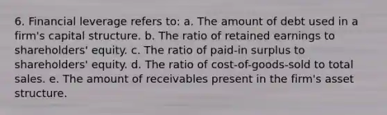 6. Financial leverage refers to: a. The amount of debt used in a firm's capital structure. b. The ratio of retained earnings to shareholders' equity. c. The ratio of paid-in surplus to shareholders' equity. d. The ratio of cost-of-goods-sold to total sales. e. The amount of receivables present in the firm's asset structure.