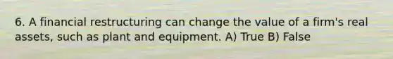 6. A financial restructuring can change the value of a firm's real assets, such as plant and equipment. A) True B) False