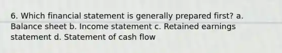 6. Which financial statement is generally prepared first? a. Balance sheet b. <a href='https://www.questionai.com/knowledge/kCPMsnOwdm-income-statement' class='anchor-knowledge'>income statement</a> c. Retained earnings statement d. Statement of cash flow