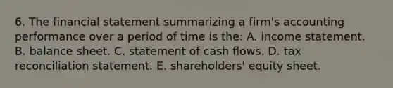 6. The financial statement summarizing a firm's accounting performance over a period of time is the: A. income statement. B. balance sheet. C. statement of cash flows. D. tax reconciliation statement. E. shareholders' equity sheet.