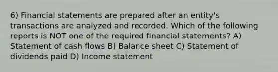 6) Financial statements are prepared after an entity's transactions are analyzed and recorded. Which of the following reports is NOT one of the required financial statements? A) Statement of cash flows B) Balance sheet C) Statement of dividends paid D) Income statement