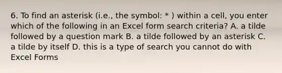 6. To find an asterisk (i.e., the symbol: * ) within a cell, you enter which of the following in an Excel form search criteria? A. a tilde followed by a question mark B. a tilde followed by an asterisk C. a tilde by itself D. this is a type of search you cannot do with Excel Forms