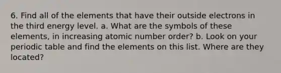 6. Find all of the elements that have their outside electrons in the third energy level. a. What are the symbols of these elements, in increasing atomic number order? b. Look on your periodic table and find the elements on this list. Where are they located?