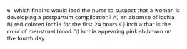 6. Which finding would lead the nurse to suspect that a woman is developing a postpartum complication? A) an absence of lochia B) red-colored lochia for the first 24 hours C) lochia that is the color of menstrual blood D) lochia appearing pinkish-brown on the fourth day