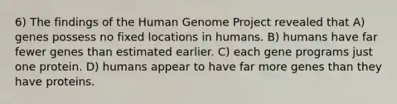 6) The findings of the Human Genome Project revealed that A) genes possess no fixed locations in humans. B) humans have far fewer genes than estimated earlier. C) each gene programs just one protein. D) humans appear to have far more genes than they have proteins.