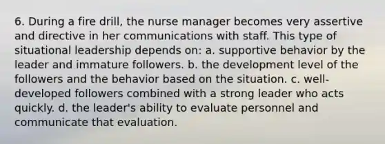 6. During a fire drill, the nurse manager becomes very assertive and directive in her communications with staff. This type of situational leadership depends on: a. supportive behavior by the leader and immature followers. b. the development level of the followers and the behavior based on the situation. c. well-developed followers combined with a strong leader who acts quickly. d. the leader's ability to evaluate personnel and communicate that evaluation.