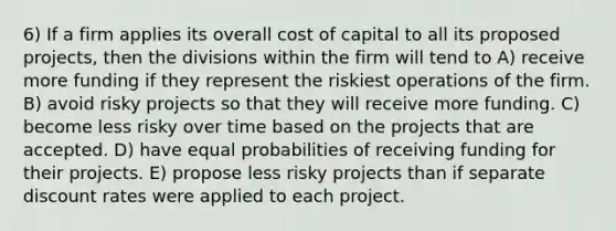 6) If a firm applies its overall cost of capital to all its proposed projects, then the divisions within the firm will tend to A) receive more funding if they represent the riskiest operations of the firm. B) avoid risky projects so that they will receive more funding. C) become less risky over time based on the projects that are accepted. D) have equal probabilities of receiving funding for their projects. E) propose less risky projects than if separate discount rates were applied to each project.