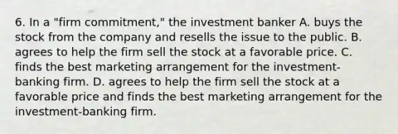 6. In a "firm commitment," the investment banker A. buys the stock from the company and resells the issue to the public. B. agrees to help the firm sell the stock at a favorable price. C. finds the best marketing arrangement for the investment-banking firm. D. agrees to help the firm sell the stock at a favorable price and finds the best marketing arrangement for the investment-banking firm.