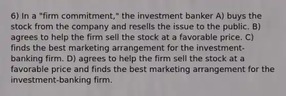 6) In a "firm commitment," the investment banker A) buys the stock from the company and resells the issue to the public. B) agrees to help the firm sell the stock at a favorable price. C) finds the best marketing arrangement for the investment-banking firm. D) agrees to help the firm sell the stock at a favorable price and finds the best marketing arrangement for the investment-banking firm.