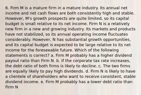 6. Firm M is a mature firm in a mature industry. Its annual net income and net cash flows are both consistently high and stable. However, M's growth prospects are quite limited, so its capital budget is small relative to its net income. Firm N is a relatively new firm in a new and growing industry. Its markets and products have not stabilized, so its annual operating income fluctuates considerably. However, N has substantial growth opportunities, and its capital budget is expected to be large relative to its net income for the foreseeable future. Which of the following statements is correct? a. Firm M probably has a higher dividend payout ratio than Firm N. b. If the corporate tax rate increases, the debt ratio of both firms is likely to decline. c. The two firms are equally likely to pay high dividends. d. Firm N is likely to have a clientele of shareholders who want to receive consistent, stable dividend income. e. Firm M probably has a lower debt ratio than Firm N