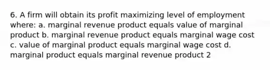 6. A firm will obtain its profit maximizing level of employment where: a. marginal revenue product equals value of marginal product b. marginal revenue product equals marginal wage cost c. value of marginal product equals marginal wage cost d. marginal product equals marginal revenue product 2