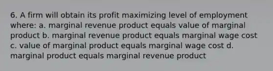 6. A firm will obtain its profit maximizing level of employment where: a. marginal revenue product equals value of marginal product b. marginal revenue product equals marginal wage cost c. value of marginal product equals marginal wage cost d. marginal product equals marginal revenue product