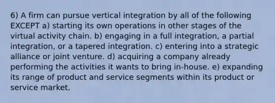 6) A firm can pursue vertical integration by all of the following EXCEPT a) starting its own operations in other stages of the virtual activity chain. b) engaging in a full integration, a partial integration, or a tapered integration. c) entering into a strategic alliance or joint venture. d) acquiring a company already performing the activities it wants to bring in-house. e) expanding its range of product and service segments within its product or service market.