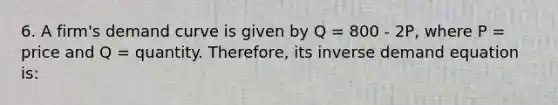 6. A firm's demand curve is given by Q = 800 - 2P, where P = price and Q = quantity. Therefore, its inverse demand equation is: