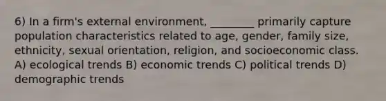 6) In a firm's external environment, ________ primarily capture population characteristics related to age, gender, family size, ethnicity, sexual orientation, religion, and socioeconomic class. A) ecological trends B) economic trends C) political trends D) demographic trends