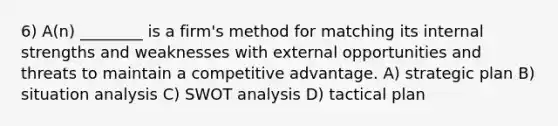 6) A(n) ________ is a firm's method for matching its internal strengths and weaknesses with external opportunities and threats to maintain a competitive advantage. A) strategic plan B) situation analysis C) SWOT analysis D) tactical plan