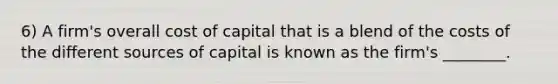 6) A firm's overall cost of capital that is a blend of the costs of the different sources of capital is known as the firm's ________.