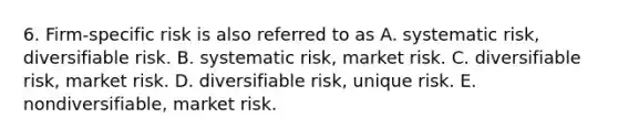 6. Firm-specific risk is also referred to as A. systematic risk, diversifiable risk. B. systematic risk, market risk. C. diversifiable risk, market risk. D. diversifiable risk, unique risk. E. nondiversifiable, market risk.