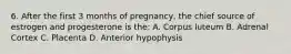 6. After the first 3 months of pregnancy, the chief source of estrogen and progesterone is the: A. Corpus luteum B. Adrenal Cortex C. Placenta D. Anterior hypophysis