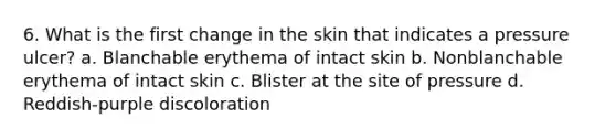 6. What is the first change in the skin that indicates a pressure ulcer? a. Blanchable erythema of intact skin b. Nonblanchable erythema of intact skin c. Blister at the site of pressure d. Reddish-purple discoloration