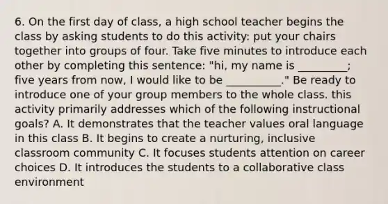 6. On the first day of class, a high school teacher begins the class by asking students to do this activity: put your chairs together into groups of four. Take five minutes to introduce each other by completing this sentence: "hi, my name is _________; five years from now, I would like to be __________." Be ready to introduce one of your group members to the whole class. this activity primarily addresses which of the following instructional goals? A. It demonstrates that the teacher values oral language in this class B. It begins to create a nurturing, inclusive classroom community C. It focuses students attention on career choices D. It introduces the students to a collaborative class environment