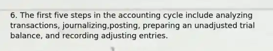 6. The first five steps in the accounting cycle include analyzing transactions, journalizing,posting, preparing an unadjusted trial balance, and recording adjusting entries.