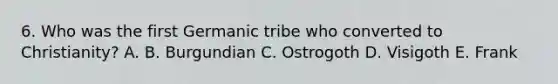 6. Who was the first Germanic tribe who converted to Christianity? A. B. Burgundian C. Ostrogoth D. Visigoth E. Frank