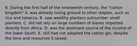 6. During the first half of the nineteenth century, the "cotton kingdom" A. was already losing ground to other staples, such as rice and tobacco. B. saw wealthy planters outnumber small planters. C. did not rely on large numbers of slaves imported directly from Africa. D. was the dominant source of the income of the lower South. E. still had not adopted the cotton gin, despite the time and resources it saved.