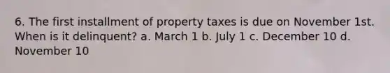 6. The first installment of property taxes is due on November 1st. When is it delinquent? a. March 1 b. July 1 c. December 10 d. November 10