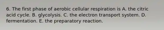 6. The first phase of aerobic cellular respiration is A. the citric acid cycle. B. glycolysis. C. the electron transport system. D. fermentation. E. the preparatory reaction.