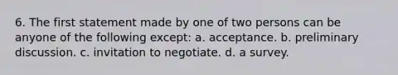 6. The first statement made by one of two persons can be anyone of the following except: a. acceptance. b. preliminary discussion. c. invitation to negotiate. d. a survey.