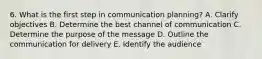 6. What is the first step in communication planning? A. Clarify objectives B. Determine the best channel of communication C. Determine the purpose of the message D. Outline the communication for delivery E. Identify the audience