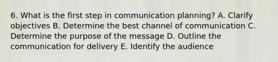 6. What is the first step in communication planning? A. Clarify objectives B. Determine the best channel of communication C. Determine the purpose of the message D. Outline the communication for delivery E. Identify the audience