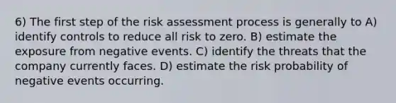 6) The first step of the risk assessment process is generally to A) identify controls to reduce all risk to zero. B) estimate the exposure from negative events. C) identify the threats that the company currently faces. D) estimate the risk probability of negative events occurring.