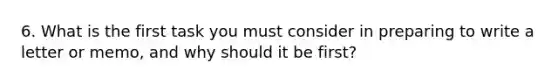 6. What is the first task you must consider in preparing to write a letter or memo, and why should it be first?