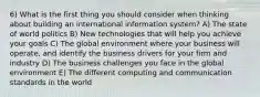 6) What is the first thing you should consider when thinking about building an international information system? A) The state of world politics B) New technologies that will help you achieve your goals C) The global environment where your business will operate, and identify the business drivers for your firm and industry D) The business challenges you face in the global environment E) The different computing and communication standards in the world